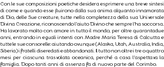 Con le sue composizioni poetiche desidera esprimere una breve sintesi di come e quando esse fluirono dalla sua anima alquanto innamorata di Dio, delle Sue creature, tutte nella completezza della sua Universale Divina Creazione, riconoscendo l’aiuto Divino che sempre l’ha soccorsa. Ha lavorato molto con amore in tutto il mondo, per oltre quarantadue anni, entrando in eguali intenti con Madre Maria Teresa di Calcutta e tutte le sue consorelle: aiutando ovunque (Alaska, Utah, Australia, India, Siberia) i fratelli diseredati e abbandonati. Il tutto non oltre i tre o quattro mesi per ciascuna trasvolata oceanica, perché a casa l’aspettava la famiglia. Dopo tanti anni di assenza fa di nuovo parte del Corimbo.