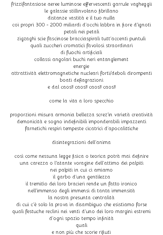 frizzifantasiose aeree luminose effervescenti garrule vagheggii le galassie stillinvolano fibrillano distanze vastità e il tuo nulla coi propri 300 - 2000 miliardi d’occhi labbra in fiore d’ignoti petali nei petali zigzaghi scie fascinose bracciaspirali tutt’accenti puntuli quali zuccheri cromatici favolosi straordinari di fuochi artificiali collassi angolari buchi neri entanglement energie attrattività elettromagnetiche nucleari forti/deboli dirompenti boati deflagrazioni e dal caos!! caos!! caos!! caos!! come la vita a loro specchio proporzioni misura armonia bellezza screz’in varietà creatività demonicità e sogno indefinibili imponderabili impazzenti farnetichi respiri tempeste cicatrici d’apocalittiche disintegrazioni dell’anima così come nessuna legge fisica o teorica potrà mai definire una carezza o l’istante voragine dell’attimo dei palpiti nei palpiti in cui ci amiamo il garbo d’una gentilezza il tremitìo dei loro bracieri rende un fatto ironico nell’immenso degli immensi di tanta immensità la nostra presunta centralità di cui c’è solo la prova in disambiguo che esistiamo forse quali festuche reclini nei venti d’uno dei loro margini estremi d’ogni spazio tempo infinità quali e non più che scorie rifiuti