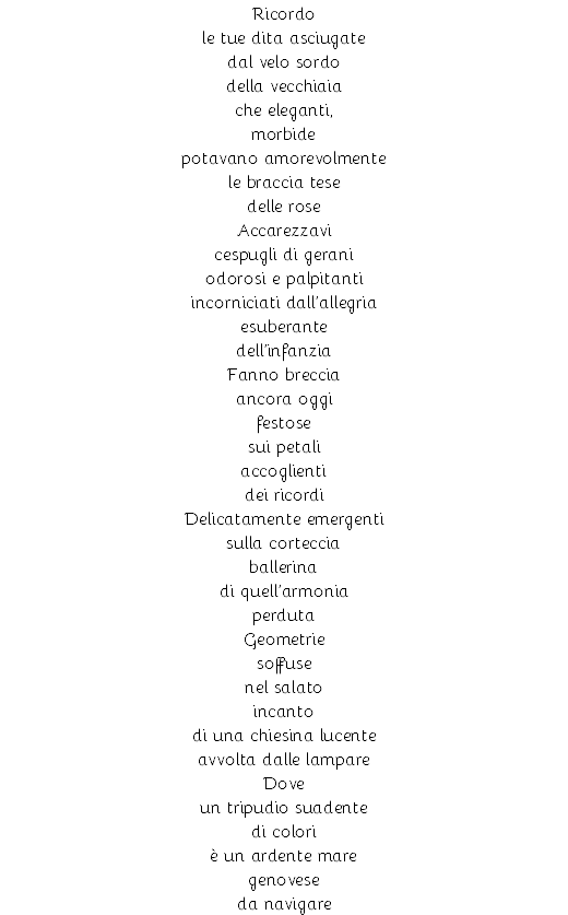 Ricordo le tue dita asciugate dal velo sordo della vecchiaia che eleganti, morbide potavano amorevolmente le braccia tese delle rose Accarezzavi cespugli di gerani odorosi e palpitanti incorniciati dall’allegria esuberante dell’infanzia Fanno breccia ancora oggi festose sui petali accoglienti dei ricordi Delicatamente emergenti sulla corteccia ballerina di quell’armonia perduta Geometrie soffuse nel salato incanto di una chiesina lucente avvolta dalle lampare Dove un tripudio suadente di colori è un ardente mare genovese da navigare